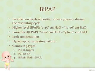 BiPAP
• Provide two levels of positive airway pressure during
the respiratory cycle
• Higher level (IPAP): “2-25” cm H2O ≈ “10 -16” cm H2O
• Lower level(EPAP): “2-20” cm H2O ≈ “5 to 10” cm H2O
• Leak compensation
• Hypercapnic respiratory failure
• Comes in 3 types:
1. PS: pt. trigger
2. PC: set RR
3. BiPAP: IPAP +EPAP.
 