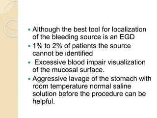  Although the best tool for localization
of the bleeding source is an EGD
 1% to 2% of patients the source
cannot be identified
 Excessive blood impair visualization
of the mucosal surface.
 Aggressive lavage of the stomach with
room temperature normal saline
solution before the procedure can be
helpful.
 