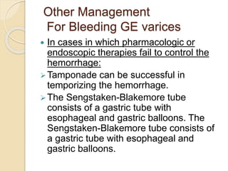 Other Management
For Bleeding GE varices
 In cases in which pharmacologic or
endoscopic therapies fail to control the
hemorrhage:
Tamponade can be successful in
temporizing the hemorrhage.
The Sengstaken-Blakemore tube
consists of a gastric tube with
esophageal and gastric balloons. The
Sengstaken-Blakemore tube consists of
a gastric tube with esophageal and
gastric balloons.
 