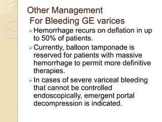 Other Management
For Bleeding GE varices
Hemorrhage recurs on deflation in up
to 50% of patients.
Currently, balloon tamponade is
reserved for patients with massive
hemorrhage to permit more definitive
therapies.
In cases of severe variceal bleeding
that cannot be controlled
endoscopically, emergent portal
decompression is indicated.
 