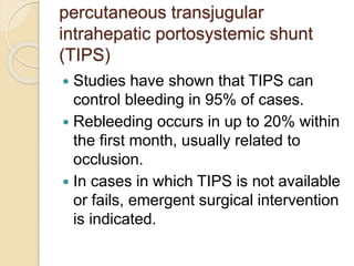 percutaneous transjugular
intrahepatic portosystemic shunt
(TIPS)
 Studies have shown that TIPS can
control bleeding in 95% of cases.
 Rebleeding occurs in up to 20% within
the first month, usually related to
occlusion.
 In cases in which TIPS is not available
or fails, emergent surgical intervention
is indicated.
 