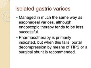 Isolated gastric varices
 Managed in much the same way as
esophageal varices, although
endoscopic therapy tends to be less
successful.
 Pharmacotherapy is primarily
indicated, but when this fails, portal
decompression by means of TIPS or a
surgical shunt is recommended.
 