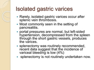 Isolated gastric varices
 Rarely, isolated gastric varices occur after
splenic vein thrombosis.
 Most commonly seen in the setting of
pancreatitis.
 portal pressures are normal, but left-sided
hypertension, decompressed from the spleen
through the short gastric vessels, produces
the varices.
 splenectomy was routinely recommended,
recent data suggest that the incidence of
variceal bleeding is low (4%)
 splenectomy is not routinely undertaken now.
 