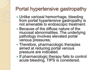 Portal hypertensive gastropathy
 Unlike variceal hemorrhage, bleeding
from portal hypertensive gastropathy is
not amenable to endoscopic treatment.
 Because of the diffuse nature of the
mucosal abnormalities. The underlying
pathology involves elevated portal
venous pressures;
 Therefore, pharmacologic therapies
aimed at reducing portal venous
pressure are indicated.
 If pharmacologic therapy fails to control
acute bleeding, TIPS is considered.
 