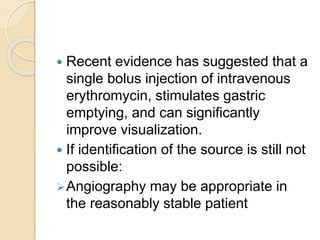  Recent evidence has suggested that a
single bolus injection of intravenous
erythromycin, stimulates gastric
emptying, and can significantly
improve visualization.
 If identification of the source is still not
possible:
Angiography may be appropriate in
the reasonably stable patient
 