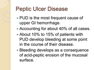 Peptic Ulcer Disease
 PUD is the most frequent cause of
upper GI hemorrhage.
 Accounting for about 40% of all cases.
 About 10% to 15% of patients with
PUD develop bleeding at some point
in the course of their disease.
 Bleeding develops as a consequence
of acid-peptic erosion of the mucosal
surface.
 