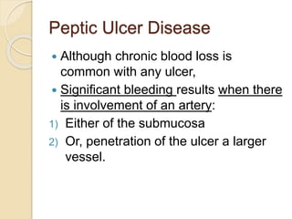 Peptic Ulcer Disease
 Although chronic blood loss is
common with any ulcer,
 Significant bleeding results when there
is involvement of an artery:
1) Either of the submucosa
2) Or, penetration of the ulcer a larger
vessel.
 