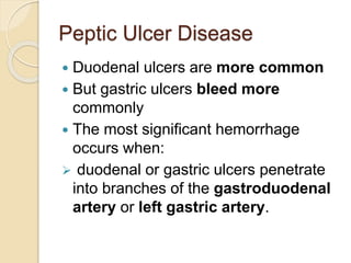 Peptic Ulcer Disease
 Duodenal ulcers are more common
 But gastric ulcers bleed more
commonly
 The most significant hemorrhage
occurs when:
 duodenal or gastric ulcers penetrate
into branches of the gastroduodenal
artery or left gastric artery.
 