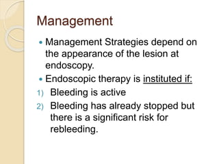 Management
 Management Strategies depend on
the appearance of the lesion at
endoscopy.
 Endoscopic therapy is instituted if:
1) Bleeding is active
2) Bleeding has already stopped but
there is a significant risk for
rebleeding.
 