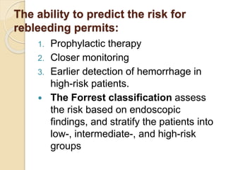 The ability to predict the risk for
rebleeding permits:
1. Prophylactic therapy
2. Closer monitoring
3. Earlier detection of hemorrhage in
high-risk patients.
 The Forrest classification assess
the risk based on endoscopic
findings, and stratify the patients into
low-, intermediate-, and high-risk
groups
 