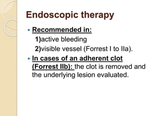 Endoscopic therapy
 Recommended in:
1)active bleeding
2)visible vessel (Forrest I to IIa).
 In cases of an adherent clot
(Forrest IIb): the clot is removed and
the underlying lesion evaluated.
 