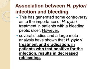 Association between H. pylori
infection and bleeding
 This has generated some controversy
as to the importance of H. pylori
treatment in patients with a bleeding
peptic ulcer. However,
 several studies and a large meta-
analysis have shown that H. pylori
treatment and eradication, in
patients who test positive for the
infection, results in decreased
rebleeding.
 