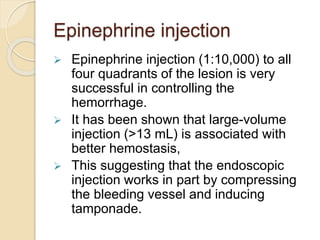Epinephrine injection
 Epinephrine injection (1:10,000) to all
four quadrants of the lesion is very
successful in controlling the
hemorrhage.
 It has been shown that large-volume
injection (>13 mL) is associated with
better hemostasis,
 This suggesting that the endoscopic
injection works in part by compressing
the bleeding vessel and inducing
tamponade.
 