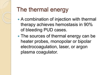The thermal energy
 A combination of injection with thermal
therapy achieves hemostasis in 90%
of bleeding PUD cases.
 The sources of thermal energy can be
heater probes, monopolar or bipolar
electrocoagulation, laser, or argon
plasma coagulator.
 