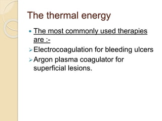 The thermal energy
 The most commonly used therapies
are :-
Electrocoagulation for bleeding ulcers
Argon plasma coagulator for
superficial lesions.
 
