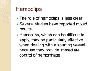 Hemoclips
 The role of hemoclips is less clear
 Several studies have reported mixed
results.
 Hemoclips, which can be difficult to
apply, may be particularly effective
when dealing with a spurting vessel
because they provide immediate
control of hemorrhage.
 
