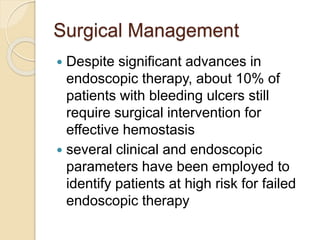 Surgical Management
 Despite significant advances in
endoscopic therapy, about 10% of
patients with bleeding ulcers still
require surgical intervention for
effective hemostasis
 several clinical and endoscopic
parameters have been employed to
identify patients at high risk for failed
endoscopic therapy
 