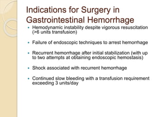 Indications for Surgery in
Gastrointestinal Hemorrhage
 Hemodynamic instability despite vigorous resuscitation
(>6 units transfusion)
 Failure of endoscopic techniques to arrest hemorrhage
 Recurrent hemorrhage after initial stabilization (with up
to two attempts at obtaining endoscopic hemostasis)
 Shock associated with recurrent hemorrhage
 Continued slow bleeding with a transfusion requirement
exceeding 3 units/day
 