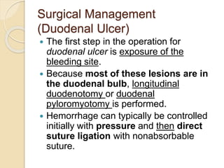 Surgical Management
(Duodenal Ulcer)
 The first step in the operation for
duodenal ulcer is exposure of the
bleeding site.
 Because most of these lesions are in
the duodenal bulb, longitudinal
duodenotomy or duodenal
pyloromyotomy is performed.
 Hemorrhage can typically be controlled
initially with pressure and then direct
suture ligation with nonabsorbable
suture.
 