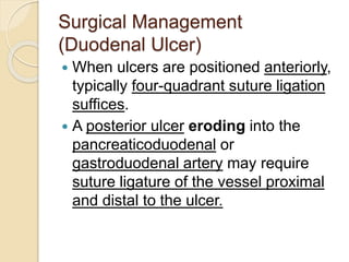 Surgical Management
(Duodenal Ulcer)
 When ulcers are positioned anteriorly,
typically four-quadrant suture ligation
suffices.
 A posterior ulcer eroding into the
pancreaticoduodenal or
gastroduodenal artery may require
suture ligature of the vessel proximal
and distal to the ulcer.
 