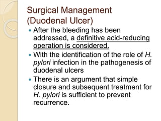 Surgical Management
(Duodenal Ulcer)
 After the bleeding has been
addressed, a definitive acid-reducing
operation is considered.
 With the identification of the role of H.
pylori infection in the pathogenesis of
duodenal ulcers
 There is an argument that simple
closure and subsequent treatment for
H. pylori is sufficient to prevent
recurrence.
 
