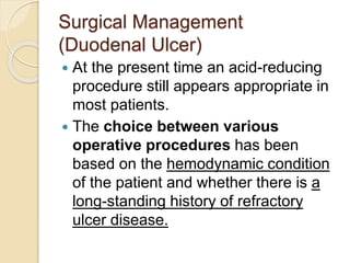 Surgical Management
(Duodenal Ulcer)
 At the present time an acid-reducing
procedure still appears appropriate in
most patients.
 The choice between various
operative procedures has been
based on the hemodynamic condition
of the patient and whether there is a
long-standing history of refractory
ulcer disease.
 
