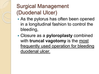 Surgical Management
(Duodenal Ulcer)
 As the pylorus has often been opened
in a longitudinal fashion to control the
bleeding,
 Closure as a pyloroplasty combined
with truncal vagotomy is the most
frequently used operation for bleeding
duodenal ulcer.
 