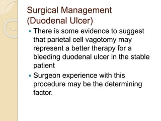 Surgical Management
(Duodenal Ulcer)
 There is some evidence to suggest
that parietal cell vagotomy may
represent a better therapy for a
bleeding duodenal ulcer in the stable
patient
 Surgeon experience with this
procedure may be the determining
factor.
 
