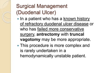 Surgical Management
(Duodenal Ulcer)
 In a patient who has a known history
of refractory duodenal ulcer disease or
who has failed more conservative
surgery, antrectomy with truncal
vagotomy may be more appropriate.
 This procedure is more complex and
is rarely undertaken in a
hemodynamically unstable patient.
 