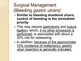Surgical Management
(Bleeding gastric ulcers)
 Similar to bleeding duodenal ulcers,
control of bleeding is the immediate
priority
 This may require gastrotomy and suture
ligation, which, if no other procedure is
performed, is associated with about a
30% risk for rebleeding.
 In addition, because of the approximate
10% incidence of malignancy, gastric
ulcer resection is generally indicated.
 
