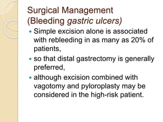 Surgical Management
(Bleeding gastric ulcers)
 Simple excision alone is associated
with rebleeding in as many as 20% of
patients,
 so that distal gastrectomy is generally
preferred,
 although excision combined with
vagotomy and pyloroplasty may be
considered in the high-risk patient.
 