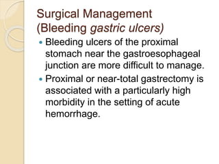 Surgical Management
(Bleeding gastric ulcers)
 Bleeding ulcers of the proximal
stomach near the gastroesophageal
junction are more difficult to manage.
 Proximal or near-total gastrectomy is
associated with a particularly high
morbidity in the setting of acute
hemorrhage.
 