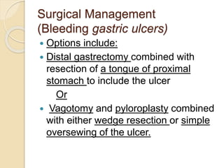 Surgical Management
(Bleeding gastric ulcers)
 Options include:
 Distal gastrectomy combined with
resection of a tongue of proximal
stomach to include the ulcer
Or
 Vagotomy and pyloroplasty combined
with either wedge resection or simple
oversewing of the ulcer.
 
