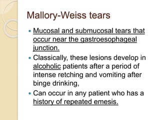Mallory-Weiss tears
 Mucosal and submucosal tears that
occur near the gastroesophageal
junction.
 Classically, these lesions develop in
alcoholic patients after a period of
intense retching and vomiting after
binge drinking,
 Can occur in any patient who has a
history of repeated emesis.
 