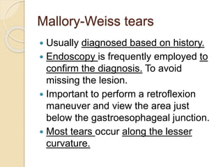 Mallory-Weiss tears
 Usually diagnosed based on history.
 Endoscopy is frequently employed to
confirm the diagnosis. To avoid
missing the lesion.
 Important to perform a retroflexion
maneuver and view the area just
below the gastroesophageal junction.
 Most tears occur along the lesser
curvature.
 