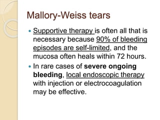 Mallory-Weiss tears
 Supportive therapy is often all that is
necessary because 90% of bleeding
episodes are self-limited, and the
mucosa often heals within 72 hours.
 In rare cases of severe ongoing
bleeding, local endoscopic therapy
with injection or electrocoagulation
may be effective.
 