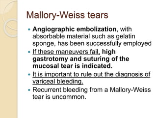 Mallory-Weiss tears
 Angiographic embolization, with
absorbable material such as gelatin
sponge, has been successfully employed
 If these maneuvers fail, high
gastrotomy and suturing of the
mucosal tear is indicated.
 It is important to rule out the diagnosis of
variceal bleeding.
 Recurrent bleeding from a Mallory-Weiss
tear is uncommon.
 