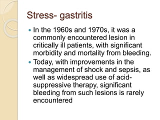 Stress- gastritis
 In the 1960s and 1970s, it was a
commonly encountered lesion in
critically ill patients, with significant
morbidity and mortality from bleeding.
 Today, with improvements in the
management of shock and sepsis, as
well as widespread use of acid-
suppressive therapy, significant
bleeding from such lesions is rarely
encountered
 