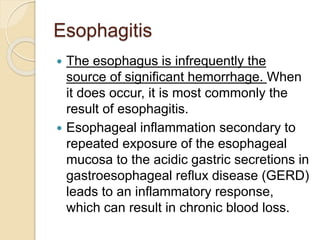 Esophagitis
 The esophagus is infrequently the
source of significant hemorrhage. When
it does occur, it is most commonly the
result of esophagitis.
 Esophageal inflammation secondary to
repeated exposure of the esophageal
mucosa to the acidic gastric secretions in
gastroesophageal reflux disease (GERD)
leads to an inflammatory response,
which can result in chronic blood loss.
 