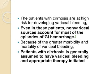  The patients with cirrhosis are at high
risk for developing variceal bleeding,
 Even in these patients, nonvariceal
sources account for most of the
episodes of GI hemorrhage.[
 Because of the greater morbidity and
mortality of variceal bleeding,
 Patients with cirrhosis is generally
assumed to have variceal bleeding
and appropriate therapy initiated
 