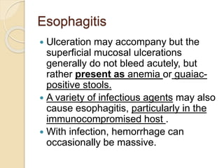 Esophagitis
 Ulceration may accompany but the
superficial mucosal ulcerations
generally do not bleed acutely, but
rather present as anemia or guaiac-
positive stools.
 A variety of infectious agents may also
cause esophagitis, particularly in the
immunocompromised host .
 With infection, hemorrhage can
occasionally be massive.
 