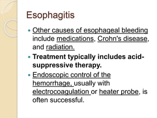 Esophagitis
 Other causes of esophageal bleeding
include medications, Crohn's disease,
and radiation.
 Treatment typically includes acid-
suppressive therapy.
 Endoscopic control of the
hemorrhage, usually with
electrocoagulation or heater probe, is
often successful.
 