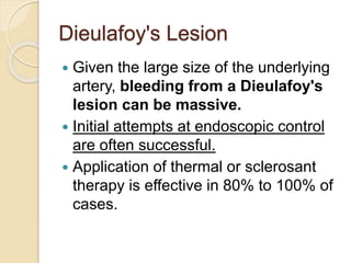 Dieulafoy's Lesion
 Given the large size of the underlying
artery, bleeding from a Dieulafoy's
lesion can be massive.
 Initial attempts at endoscopic control
are often successful.
 Application of thermal or sclerosant
therapy is effective in 80% to 100% of
cases.
 