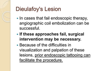 Dieulafoy's Lesion
 In cases that fail endoscopic therapy,
angiographic coil embolization can be
successful.
 If these approaches fail, surgical
intervention may be necessary.
 Because of the difficulties in
visualization and palpation of these
lesions, prior endoscopic tattooing can
facilitate the procedure.
 