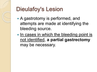Dieulafoy's Lesion
 A gastrotomy is performed, and
attempts are made at identifying the
bleeding source.
 In cases in which the bleeding point is
not identified, a partial gastrectomy
may be necessary.
 