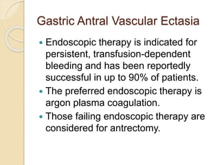 Gastric Antral Vascular Ectasia
 Endoscopic therapy is indicated for
persistent, transfusion-dependent
bleeding and has been reportedly
successful in up to 90% of patients.
 The preferred endoscopic therapy is
argon plasma coagulation.
 Those failing endoscopic therapy are
considered for antrectomy.
 