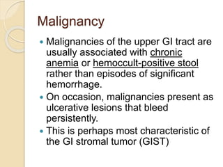 Malignancy
 Malignancies of the upper GI tract are
usually associated with chronic
anemia or hemoccult-positive stool
rather than episodes of significant
hemorrhage.
 On occasion, malignancies present as
ulcerative lesions that bleed
persistently.
 This is perhaps most characteristic of
the GI stromal tumor (GIST)
 