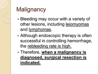Malignancy
 Bleeding may occur with a variety of
other lesions, including leiomyomas
and lymphomas.
 Although endoscopic therapy is often
successful in controlling hemorrhage,
the rebleeding rate is high.
 Therefore, when a malignancy is
diagnosed, surgical resection is
indicated.
 