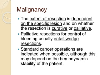 Malignancy
 The extent of resection is dependent
on the specific lesion and on whether
the resection is curative or palliative.
 Palliative resections for control of
bleeding usually entail wedge
resections.
 Standard cancer operations are
indicated when possible, although this
may depend on the hemodynamic
stability of the patient.
 