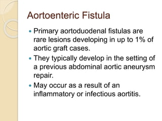 Aortoenteric Fistula
 Primary aortoduodenal fistulas are
rare lesions developing in up to 1% of
aortic graft cases.
 They typically develop in the setting of
a previous abdominal aortic aneurysm
repair.
 May occur as a result of an
inflammatory or infectious aortitis.
 